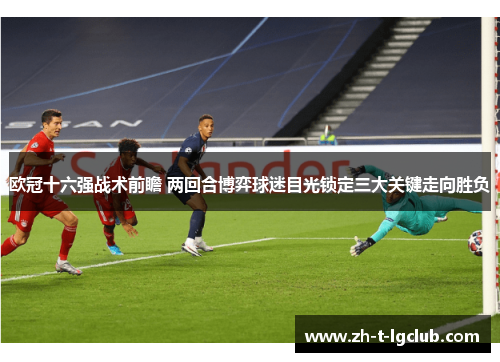 欧冠十六强战术前瞻 两回合博弈球迷目光锁定三大关键走向胜负