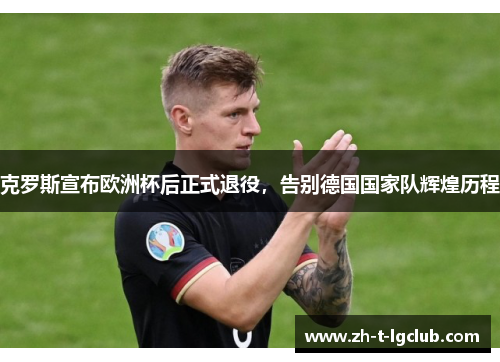 克罗斯宣布欧洲杯后正式退役，告别德国国家队辉煌历程