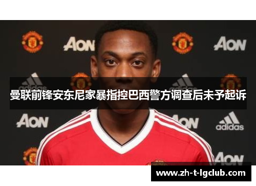 曼联前锋安东尼家暴指控巴西警方调查后未予起诉