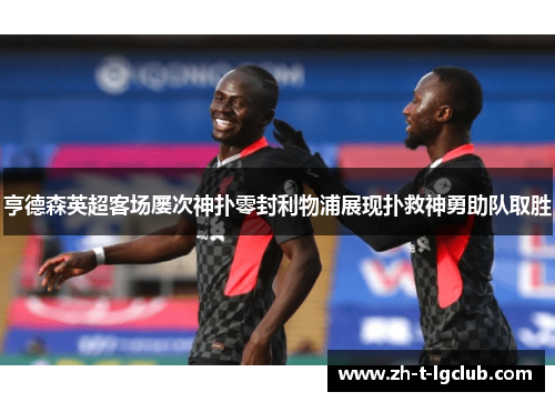 亨德森英超客场屡次神扑零封利物浦展现扑救神勇助队取胜 亨德森英超客场屡次神扑零封利物浦展现扑救神勇助队取胜
