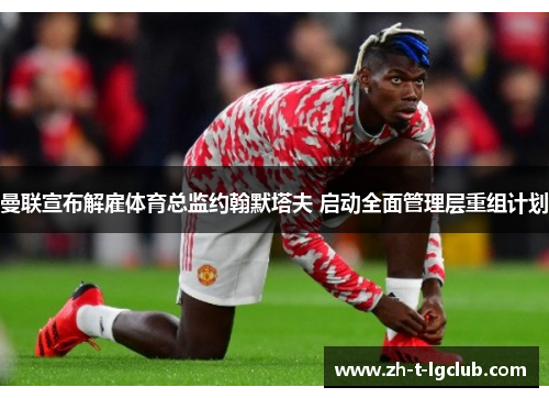 曼联宣布解雇体育总监约翰默塔夫 启动全面管理层重组计划