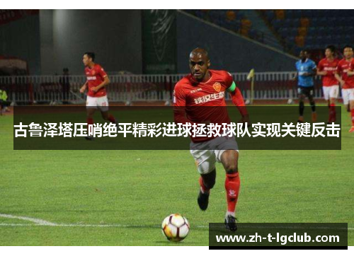 古鲁泽塔压哨绝平精彩进球拯救球队实现关键反击 古鲁泽塔压哨绝平精彩进球拯救球队实现关键反击
