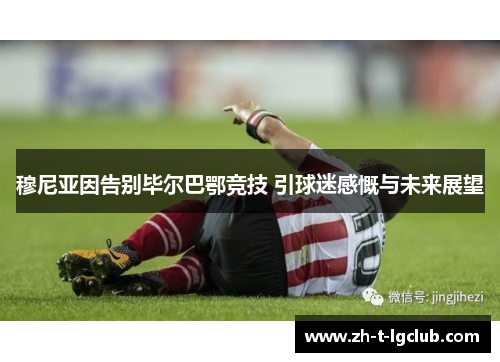 穆尼亚因告别毕尔巴鄂竞技 引球迷感慨与未来展望 穆尼亚因告别毕尔巴鄂竞技 引球迷感慨与未来展望